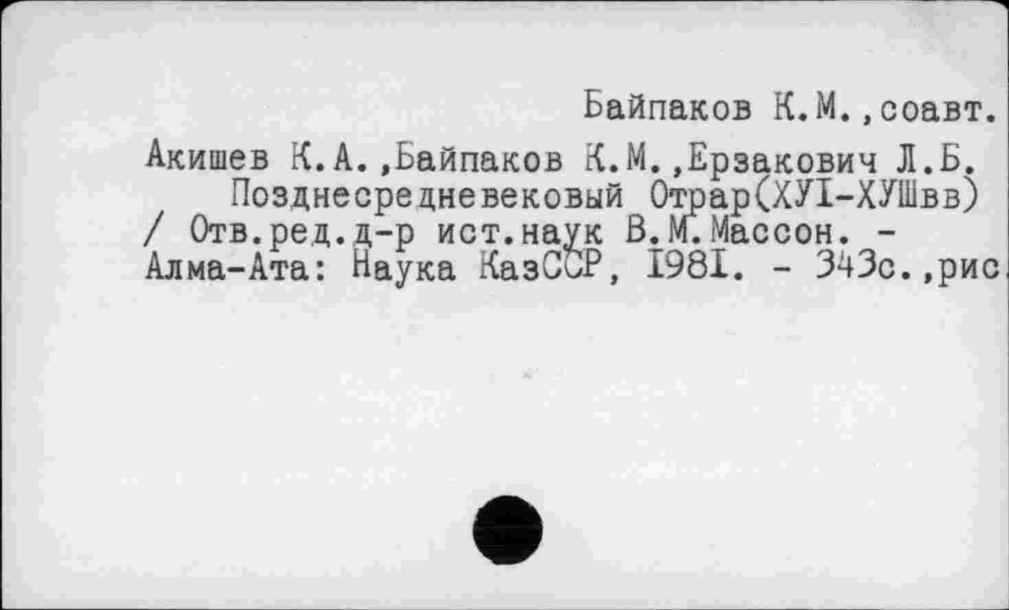 ﻿Байпаков К.М. »соавт.
Акишев К.А.»Байпаков К.М.»Ерзакович Л.Б.
Позднесредневековый Отрар(ХУІ-ХУШвв) / Отв.ред.д-р ист.наук ß.М.Массон. -Алма-Ата: Наука КазСы?, 1981. - 343с.,рис